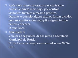Após dois meses retornam e encontram o ambiente ainda mais sujo, pois outros visitantes tiveram a mesma postura. Durante o passeio alguns alunos foram picados pelo mosquito aedes aegypti e algum tempo depois adoecem. O que fazer?. Atividade 3 Coletar os seguintes dados junto à Secretaria Municipal de Saúde: Nº de focos da dengue encontrados em 2005 e 2011. 