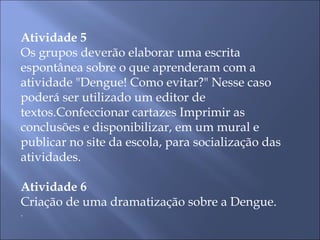 Atividade 5 Os grupos deverão elaborar uma escrita espontânea sobre o que aprenderam com a atividade "Dengue! Como evitar?" Nesse caso poderá ser utilizado um editor de textos.Confeccionar cartazes Imprimir as conclusões e disponibilizar, em um mural e publicar no site da escola, para socialização das atividades.   Atividade 6 Criação de uma dramatização sobre a Dengue. . 