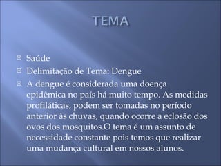 Saúde Delimitação de Tema: Dengue A dengue é considerada uma doença epidêmica no país há muito tempo. As medidas profiláticas, podem ser tomadas no período anterior às chuvas, quando ocorre a eclosão dos ovos dos mosquitos.O tema é um assunto de necessidade constante pois temos que realizar uma mudança cultural em nossos alunos. 