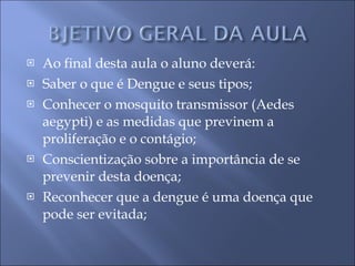 Ao final desta aula o aluno deverá: Saber o que é Dengue e seus tipos; Conhecer o mosquito transmissor (Aedes aegypti) e as medidas que previnem a proliferação e o contágio; Conscientização sobre a importância de se prevenir desta doença; Reconhecer que a dengue é uma doença que pode ser evitada; 