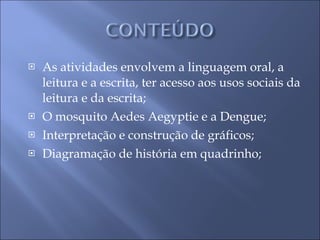 As atividades envolvem a linguagem oral, a leitura e a escrita, ter acesso aos usos sociais da leitura e da escrita; O mosquito   Aedes Aegyptie e a Dengue; Interpretação e construção de gráficos; Diagramação de história em quadrinho; 