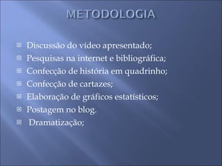 Discussão do vídeo apresentado; Pesquisas na internet e bibliográfica; Confecção de história em quadrinho; Confecção de cartazes; Elaboração de gráficos estatísticos; Postagem no blog. Dramatização; 