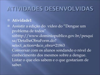 Atividade1 Assistir a edição do  vídeo do “Dengue um problema de todos” sithttp://www.dominiopublico.gov.br/pesquisa/DetalheObraForm.do?select_action=&co_obra=21863 Conversar com os alunos sondando o nível de conhecimento dos mesmos sobre a dengue. Listar o que eles sabem e o que gostariam de saber. 