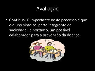 Avaliação
• Contínua. O importante neste processo é que
o aluno sinta-se parte integrante da
sociedade , e portanto, um possível
colaborador para a prevenção da doença.
 