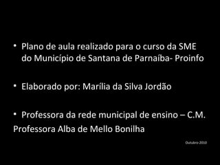 • Plano de aula realizado para o curso da SME
do Município de Santana de Parnaíba- Proinfo
• Elaborado por: Marília da Silva Jordão
• Professora da rede municipal de ensino – C.M.
Professora Alba de Mello Bonilha
Outubro-2010
 