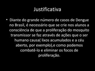 Justificativa
• Diante do grande número de casos de Dengue
no Brasil, é necessário que se crie nos alunos a
consciência de que a proliferação do mosquito
transmissor se faz através de ações que o ser
humano causa( lixos acumulados e a céu
aberto, por exemplo),e como podemos
combatê-lo e eliminar os focos de
proliferação.
 