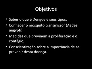 Objetivos
• Saber o que é Dengue e seus tipos;
• Conhecer o mosquito transmissor (Aedes
aegypti);
• Medidas que previnem a proliferação e o
contágio;
• Conscientização sobre a importância de se
prevenir desta doença.
 