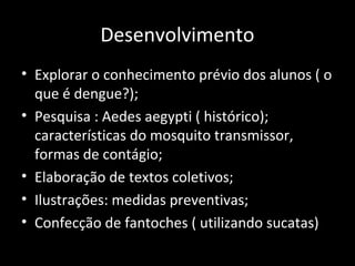 Desenvolvimento
• Explorar o conhecimento prévio dos alunos ( o
que é dengue?);
• Pesquisa : Aedes aegypti ( histórico);
características do mosquito transmissor,
formas de contágio;
• Elaboração de textos coletivos;
• Ilustrações: medidas preventivas;
• Confecção de fantoches ( utilizando sucatas)
 