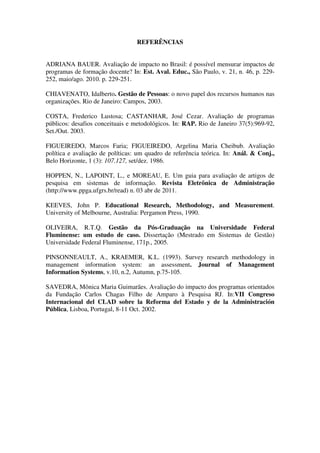 REFERÊNCIAS


ADRIANA BAUER. Avaliação de impacto no Brasil: é possível mensurar impactos de
programas de formação docente? In: Est. Aval. Educ., São Paulo, v. 21, n. 46, p. 229-
252, maio/ago. 2010. p. 229-251.

CHIAVENATO, Idalberto. Gestão de Pessoas: o novo papel dos recursos humanos nas
organizações. Rio de Janeiro: Campos, 2003.

COSTA, Frederico Lustosa; CASTANHAR, José Cezar. Avaliação de programas
públicos: desafios conceituais e metodológicos. In: RAP. Rio de Janeiro 37(5):969-92,
Set./Out. 2003.

FIGUEIREDO, Marcos Faria; FIGUEIREDO, Argelina Maria Cheibub. Avaliação
política e avaliação de políticas: um quadro de referência teórica. In: Anál. & Conj.,
Belo Horizonte, 1 (3): 107.127, set/dez. 1986.

HOPPEN, N., LAPOINT, L., e MOREAU, E. Um guia para avaliação de artigos de
pesquisa em sistemas de informação. Revista Eletrônica de Administração
(http://www.ppga.ufgrs.br/read) n. 03 abr de 2011.

KEEVES, John P. Educational Research, Methodology, and Measurement.
University of Melbourne, Australia: Pergamon Press, 1990.

OLIVEIRA, R.T.Q. Gestão da Pós-Graduação na Universidade Federal
Fluminense: um estudo de caso. Dissertação (Mestrado em Sistemas de Gestão)
Universidade Federal Fluminense, 171p., 2005.

PINSONNEAULT, A., KRAEMER, K.L. (1993). Survey research methodology in
management information system: an assessment. Journal of Management
Information Systems, v.10, n.2, Autumn, p.75-105.

SAVEDRA, Mônica Maria Guimarães. Avaliação do impacto dos programas orientados
da Fundação Carlos Chagas Filho de Amparo à Pesquisa RJ. In:VII Congreso
Internacional del CLAD sobre la Reforma del Estado y de la Administración
Pública, Lisboa, Portugal, 8-11 Oct. 2002.
 