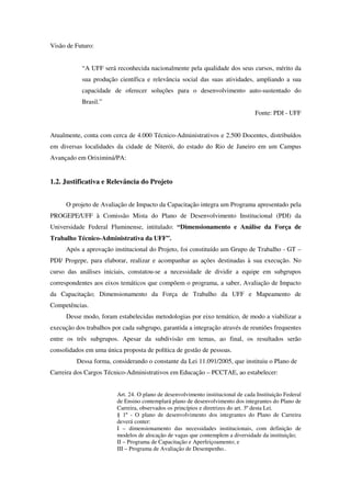 Visão de Futuro:


            “A UFF será reconhecida nacionalmente pela qualidade dos seus cursos, mérito da
            sua produção científica e relevância social das suas atividades, ampliando a sua
            capacidade de oferecer soluções para o desenvolvimento auto-sustentado do
            Brasil.”
                                                                                  Fonte: PDI - UFF


Atualmente, conta com cerca de 4.000 Técnico-Administrativos e 2.500 Docentes, distribuídos
em diversas localidades da cidade de Niterói, do estado do Rio de Janeiro em um Campus
Avançado em Oriximiná/PA:


1.2. Justificativa e Relevância do Projeto


      O projeto de Avaliação de Impacto da Capacitação integra um Programa apresentado pela
PROGEPE/UFF à Comissão Mista do Plano de Desenvolvimento Institucional (PDI) da
Universidade Federal Fluminense, intitulado: “Dimensionamento e Análise da Força de
Trabalho Técnico-Administrativa da UFF”.
      Após a aprovação institucional do Projeto, foi constituído um Grupo de Trabalho - GT –
PDI/ Progepe, para elaborar, realizar e acompanhar as ações destinadas à sua execução. No
curso das análises iniciais, constatou-se a necessidade de dividir a equipe em subgrupos
correspondentes aos eixos temáticos que compõem o programa, a saber, Avaliação de Impacto
da Capacitação; Dimensionamento da Força de Trabalho da UFF e Mapeamento de
Competências.
      Desse modo, foram estabelecidas metodologias por eixo temático, de modo a viabilizar a
execução dos trabalhos por cada subgrupo, garantida a integração através de reuniões frequentes
entre os três subgrupos. Apesar da subdivisão em temas, ao final, os resultados serão
consolidados em uma única proposta de política de gestão de pessoas.
          Dessa forma, considerando o constante da Lei 11.091/2005, que instituiu o Plano de
Carreira dos Cargos Técnico-Administrativos em Educação – PCCTAE, ao estabelecer:


                         Art. 24. O plano de desenvolvimento institucional de cada Instituição Federal
                         de Ensino contemplará plano de desenvolvimento dos integrantes do Plano de
                         Carreira, observados os princípios e diretrizes do art. 3º desta Lei.
                         § 1º - O plano de desenvolvimento dos integrantes do Plano de Carreira
                         deverá conter:
                         I – dimensionamento das necessidades institucionais, com definição de
                         modelos de alocação de vagas que contemplem a diversidade da instituição;
                         II – Programa de Capacitação e Aperfeiçoamento; e
                         III – Programa de Avaliação de Desempenho..
 