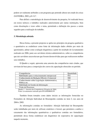 podem ser realmente atribuídos a um programa que pretende alterar um estado de coisas
(SAVEDRA, 2002, p.8-11)”.
       Para definir a metodologia de desenvolvimento da pesquisa, foi realizada busca
em textos teóricos e trabalhos realizados anteriormente por outras instituições, bem
como dissertações e teses sobre o tema, permitindo a definição dos passos a serem
seguidos para a realização do trabalho.


3. Metodologia adotada


       Dessa forma, a presente proposta se apóia nos princípios da pesquisa qualitativa
e quantitativa ao estabelecer como fonte de informação dados obtidos por meio de
questionário, adotar como avaliação diagnóstica a partir do resultado do Levantamento
realizado em 2006, junto aos servidores técnico-administrativos, sobre as competências
que tais servidores necessitavam que fossem desenvolvidas para que realizassem melhor
seus trabalhos.
       O Quadro a seguir, apresenta uma amostra das competências mais citadas, que
serviram de base para a composição dos cursos de capacitação oferecidos no período.


      Competências                                                 Quantidade
      Habilidades para o relacionamento interpessoal               952
      Conhecimento de Redação Oficial e Comercial                  500
      Conhecimento sobre Legislação Administrativa,                311
      Pública etc.
      Habilidade de Gestão da Informação                           289
      Visão de Processos                                           250
     Quadro 1 - Amostra das Competências (Pesquisa de 2006)
     Fonte: Levantamento realizado pela DTA/SDDRH/UFF

       Também foram tomados como dados iniciais as informações fornecidas no
Formulário de Aferição Individual de Desempenho contidas no item 2, nos anos de
2004 e 2005.
       As informações contidas no formulário: Aferição Individual de Desempenho
serão trabalhadas por meio de software estatístico e lexical, que permitem a análise e
cruzamento das informações quantitativas e qualitativas contidas nos formulários,
permitindo dessa forma estabelecer um diagnóstico de expectativa de capacitação
naquele momento.
 