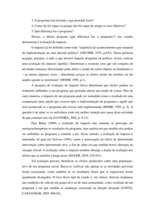 3. O programa está fazendo o que pretende fazer?
       4. Como ele foi capaz ou porque não foi capaz de atingir os seus objetivos?
       5. Que diferença faz o programa?
       Dessas, a última pergunta (que diferença faz o programa?) nos conduz
diretamente à avaliação de impacto.
       O impacto já foi definido como toda “seqüência de acontecimentos que emanam
da implementação de uma decisão política” (GRUMM, 1975, p.443). Numa primeira
acepção, portanto, é tudo o que decorre daquele programa ou política. Assim, realizar
uma avaliação de impacto significa “determinar a extensão com que um conjunto de
atividades humanas direcionadas pode afetar o estado de certos objetos ou fenômenos e
– ao menos algumas vezes – determinar porque os efeitos foram tão restritos ou tão
amplos quanto se mostraram” (MOHR, 1995, p.1).
       A pesquisa de avaliação de impacto busca determinar que efeitos podem ser
realmente atribuídos a um programa que pretende alterar um estado de coisas. Dito de
outra maneira, o impacto de um programa pode ser entendido como o resultado de uma
comparação entre aquilo que ocorreu após a implementação do programa e aquilo que
teria acontecido se o programa não tivesse sido implementado (MOHR, 1995, p. 4). A
questão é de saber se os indivíduos estão em melhor situação por causa desta atividade
do que estariam sem ela (SAVEDRA, 2002, p. 8-11).
       Para Baker (2000) a avaliação de impacto não somente se preocupa em
mensurar/interpretar os resultados do programa, mas analisa em que medida eles podem
ser atribuídos ao programa e somente a ele. Nesse sentido, a avaliação de impacto é
entendida, tal qual em Scriven (1991), como a mensuração do efeito de determinada
intervenção sobre determinado alvo, a fim de saber em que medida houve alteração na
situação inicial. A avaliação sobre o impacto também abrange a noção de avaliação dos
efeitos que se mantêm a longo prazo (BAUER, 2010, 229-251).
       Tal avaliação procura identificar os efeitos produzidos sobre uma população-
alvo de um programa social. Busca-se verificar não apenas se as atividades previstas
foram executadas, como também se os resultados finais que se esperavam foram
igualmente alcançados. O foco desse tipo de estudo é, em síntese, detectar mudanças
nas condições de vida de um grupo-alvo ou de uma comunidade, como resultado de um
programa e em que medida as mudanças ocorreram na direção desejada (COSTA,
CASTANHAR, 2003, 969-92).
 