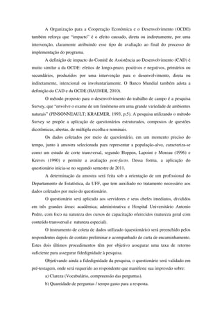 A Organização para a Cooperação Econômica e o Desenvolvimento (OCDE)
também reforça que “impacto” é o efeito causado, direta ou indiretamente, por uma
intervenção, claramente atribuindo esse tipo de avaliação ao final do processo de
implementação do programa.
       A definição de impacto do Comitê de Assistência ao Desenvolvimento (CAD) é
muito similar a da OCDE: efeitos de longo-prazo, positivos e negativos, primários ou
secundários, produzidos por uma intervenção para o desenvolvimento, direta ou
indiretamente, intencional ou involuntariamente. O Banco Mundial também adota a
definição do CAD e da OCDE (BAUHER, 2010).
       O método proposto para o desenvolvimento do trabalho de campo é a pesquisa
Survey, que “envolve o exame de um fenômeno em uma grande variedade de ambientes
naturais” (PINSONNEAULT; KRAEMER, 1993, p.5). A pesquisa utilizando o método
Survey se propõe a aplicação de questionários estruturados, compostos de questões
dicotômicas, abertas, de múltipla escolha e nominais.
       Os dados coletados por meio de questionário, em um momento preciso do
tempo, junto à amostra selecionada para representar a população-alvo, caracteriza-se
como um estudo de corte transversal, segundo Hoppen, Lapoint e Moreau (1996) e
Keeves (1990) e permite a avaliação post-facto. Dessa forma, a aplicação do
questionário inicia-se no segundo semestre de 2011.
       A determinação da amostra será feita sob a orientação de um profissional do
Departamento de Estatística, da UFF, que tem auxiliado no tratamento necessário aos
dados coletados por meio do questionário.
       O questionário será aplicado aos servidores e seus chefes imediatos, divididos
em três grandes áreas: acadêmica; administrativa e Hospital Universitário Antonio
Pedro, com foco na natureza dos cursos de capacitação oferecidos (natureza geral com
conteúdo transversal e natureza especial).
       O instrumento de coleta de dados utilizado (questionário) será preenchido pelos
respondentes depois de contato preliminar e acompanhado de carta de encaminhamento.
Estes dois últimos procedimentos têm por objetivo assegurar uma taxa de retorno
suficiente para assegurar fidedignidade à pesquisa.
       Objetivando ainda a fidedignidade da pesquisa, o questionário será validado em
pré-testagem, onde será requerido ao respondente que manifeste sua impressão sobre:
       a) Clareza (Vocabulário, compreensão das perguntas).
       b) Quantidade de perguntas / tempo gasto para a resposta.
 