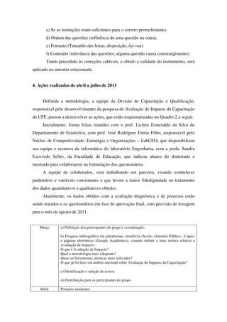 c) Se as instruções eram suficientes para o correto preenchimento.
        d) Ordem das questões (influência de uma questão na outra).
        e) Formato (Tamanho das letras, disposição, lay-out)
        f) Conteúdo (relevância das questões; alguma questão causa constrangimento)
        Tendo procedido às correções cabíveis, e obtido a validade do instrumento, será
aplicado na amostra selecionada.


4. Ações realizadas de abril a julho de 2011


     Definida a metodologia, a equipe da Divisão de Capacitação e Qualificação,
responsável pelo desenvolvimento da pesquisa de Avaliação do Impacto da Capacitação
da UFF, passou a desenvolver as ações, que estão esquematizadas no Quadro 2 a seguir.
     Inicialmente, foram feitas reuniões com o prof. Licínio Esmeraldo da Silva do
Departamento de Estatística, com prof. José Rodrigues Farias Filho, responsável pelo
Núcleo de Competitividade, Estratégia e Organizações – LabCEO, que disponibilizou
sua equipe e recursos de informática do laboratório Engenharia, com a profa. Sandra
Escovedo Selles, da Faculdade de Educação, que indicou alunos do doutorado e
mestrado para colaborarem na formulação dos questionários.
     A equipe de colaborados, vem trabalhando em parceria, visando estabelecer
parâmetros e variáveis consistentes e que levem a maior fidedignidade no tratamento
dos dados quantitativos e qualitativos obtidos.
     Atualmente, os dados obtidos com a avaliação diagnóstica e de processo estão
sendo tratados e os questionários em fase de aprovação final, com previsão de testagem
para o mês de agosto de 2011.


   Março       a) Definição dos participantes do grupo e coordenação;

               b) Pesquisa bibliográfica em plataformas científicas (Scielo, Domínio Público - Capes)
               e páginas eletrônicas (Google Acadêmico), visando definir a base teórica relativa a
               Avaliação de Impacto.
               O que é Avaliação de Impacto?
               Qual a metodologia mais adequada?
               Quais as ferramentas, técnicas mais utilizadas?
               O que já foi feito em âmbito nacional sobre Avaliação de Impacto da Capacitação?

               c) Identificação e seleção de textos;

               d) Distribuição para os participantes do grupo.

    Abril:     Primeiro momento:
 