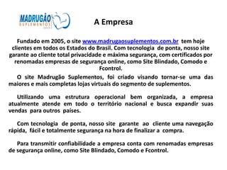A Empresa

    Fundado em 2005, o site www.madrugaosuplementos.com.br tem hoje
 clientes em todos os Estados do Brasil. Com tecnologia de ponta, nosso site
garante ao cliente total privacidade e máxima segurança, com certificados por
  renomadas empresas de segurança online, como Site Blindado, Comodo e
                                   Fcontrol.
    O site Madrugão Suplementos, foi criado visando tornar-se uma das
maiores e mais completas lojas virtuais do segmento de suplementos.

   Utilizando uma estrutura operacional bem organizada, a empresa
atualmente atende em todo o território nacional e busca expandir suas
vendas para outros países.

   Com tecnologia de ponta, nosso site garante ao cliente uma navegação
rápida, fácil e totalmente segurança na hora de finalizar a compra.

   Para transmitir confiabilidade a empresa conta com renomadas empresas
de segurança online, como Site Blindado, Comodo e Fcontrol.
 