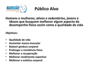 Público Alvo
Homens e mulheres; ativos e sedentários, jovens e
  idosos que busquem melhorar algum aspecto do
  desempenho físico assim como a qualidade de vida

Objetivos:

•   Qualidade de vida
•   Aumentar massa muscular
•   Reduzir gordura corporal
•   Prolongar a resistência física
•   Melhorar a recuperação
•   Melhorar rendimento esportivo
•   Melhorar a estética corporal
 