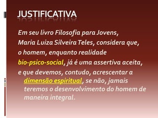 justificativaEmseulivroFilosofiaparaJovens, Maria LuizaSilveiraTeles, consideraque, o homem, enquantorealidadebio-psico-social, já é umaassertivaaceita, e quedevemos, contudo, acrescentar a dimensãoespiritual, se não, jamaisteremos o desenvolvimento do homem de maneira integral.