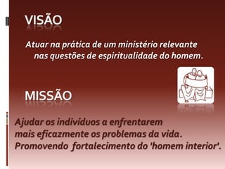 visãoAtuar na prática de um ministério relevante nas questões de espiritualidade do homem.missãoAjudarosindivíduos a enfrentaremmaiseficazmenteosproblemasdavida. Promovendofortalecimento do 'homem interior'. 