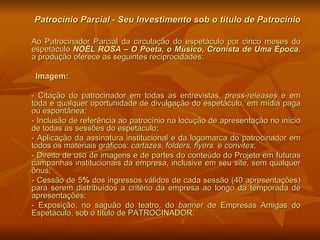 Patrocínio Parcial - Seu Investimento sob o título de Patrocínio Ao Patrocinador Parcial da circulação do espetáculo por cinco meses do espetáculo  NOËL ROSA – O Poeta, o Músico, Cronista de Uma Época , a produção oferece as seguintes reciprocidades: Imagem:  - Citação do patrocinador em todas as entrevistas,  press-releases  e em toda e qualquer oportunidade de divulgação do espetáculo, em mídia paga ou espontânea;  - Inclusão de referência ao patrocínio na locução de apresentação no início de todas as sessões do espetáculo; - Aplicação da assinatura institucional e da logomarca do patrocinador em todos os materiais gráficos:  cartazes ,  folders, flyers  e  convites ; - Direito de uso de imagens e de partes do conteúdo do Projeto em futuras campanhas institucionais da empresa, inclusive em seu site, sem qualquer ônus; - Cessão de 5 %  dos ingressos válidos de cada sessão (40 apresentações) para serem distribuídos a critério da empresa ao longo da temporada de apresentações; - Exposição, no saguão do teatro, do  banner  de Empresas Amigas do Espetáculo, sob o título de PATROCINADOR. 