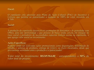 Fiscal: O espetáculo está aprovado pelo Plano da Ação Cultural (PAC) de Incentivo à Cultura, que permite ao patrocinador a dedução de 100% do valor investido em ICMS. Social: A produção do espetáculo desenvolverá promoções de descontos e de gratuidade com ONGs, para dar oportunidade a que pessoas de baixa renda, jovens em situação de risco social e portadores de necessidades especiais tenham acesso ao espetáculo, o que agrega valor social ao investimento. Ações Específicas: Poderão ainda ser realizadas ações promocionais como degustações, distribuição de brindes e sorteios de produtos, entrega de  folders  ou  flyers  encartados, desde que previamente acordados entre a produção e o patrocinador. Valor total do investimento:  R$249.964,00  – correspondentes a  50%  do valor total do projeto. 