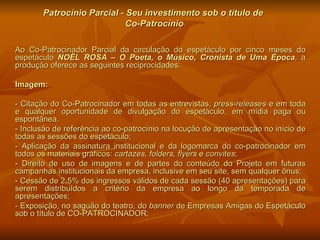 Patrocínio Parcial - Seu investimento sob o título de  Co-Patrocínio Ao Co-Patrocinador Parcial da circulação do espetáculo por cinco meses do espetáculo  NOËL ROSA – O Poeta, o Músico, Cronista de Uma Época , a produção oferece as seguintes reciprocidades: Imagem:  - Citação do Co-Patrocinador em todas as entrevistas,  press-releases  e em toda e qualquer oportunidade de divulgação do espetáculo, em mídia paga ou espontânea.  - Inclusão de referência ao co-patrocínio na locução de apresentação no início de todas as sessões do espetáculo; - Aplicação da assinatura institucional e da logomarca do co-patrocinador em todos os materiais gráficos:  cartazes, folders,   flyers  e  convites ; - Direito de uso de imagens e de partes do conteúdo do Projeto em futuras campanhas institucionais da empresa, inclusive em seu site, sem qualquer ônus; - Cessão de 2,5% dos ingressos válidos de cada sessão (40 apresentações) para serem distribuídos a critério da empresa ao longo da temporada de apresentações; - Exposição, no saguão do teatro, do  banner  de Empresas Amigas do Espetáculo sob o título de CO-PATROCINADOR; 