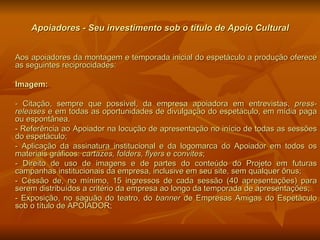 Apoiadores - Seu investimento sob o título de Apoio Cultural Aos apoiadores da montagem e temporada inicial do espetáculo a produção oferece as seguintes reciprocidades: Imagem:  - Citação, sempre que possível, da empresa apoiadora em entrevistas,  press-releases  e em todas as oportunidades de divulgação do espetáculo, em mídia paga ou espontânea.  - Referência ao Apoiador na locução de apresentação no início de todas as sessões do espetáculo; - Aplicação da assinatura institucional e da logomarca do Apoiador em todos os materiais gráficos:  cartazes,   folders, flyers  e  convites ; - Direito de uso de imagens e de partes do conteúdo do Projeto em futuras campanhas institucionais da empresa, inclusive em seu site, sem qualquer ônus; - Cessão de, no mínimo, 15 ingressos de cada sessão (40 apresentações) para serem distribuídos a critério da empresa ao longo da temporada de apresentações; - Exposição, no saguão do teatro, do  banner  de Empresas Amigas do Espetáculo sob o título de APOIADOR; 