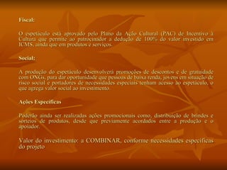 Fiscal: O espetáculo está aprovado pelo Plano da Ação Cultural (PAC) de Incentivo à Cultura que permite ao patrocinador a dedução de 100% do valor investido em ICMS, ainda que em produtos e serviços. Social: A produção do espetáculo desenvolverá promoções de descontos e de gratuidade com ONGs, para dar oportunidade que pessoas de baixa renda, jovens em situação de risco social e portadores de necessidades especiais tenham acesso ao espetáculo, o que agrega valor social ao investimento. Ações Específicas Poderão ainda ser realizadas ações promocionais como, distribuição de brindes e sorteios de produtos, desde que previamente acordados entre a produção e o apoiador. Valor do investimento: a COMBINAR, conforme necessidades específicas do projeto  