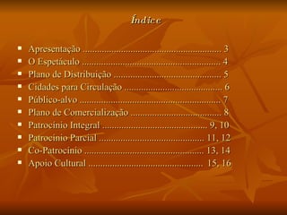 Índice Apresentação .......................................................... 3 O Espetáculo .......................................................... 4 Plano de Distribuição ............................................. 5 Cidades para Circulação ......................................... 6 Público-alvo ........................................................... 7 Plano de Comercialização ...................................... 8 Patrocínio Integral ............................................ 9, 10 Patrocínio Parcial ............................................ 11, 12 Co-Patrocínio .................................................. 13, 14 Apoio Cultural ................................................   15,   16 