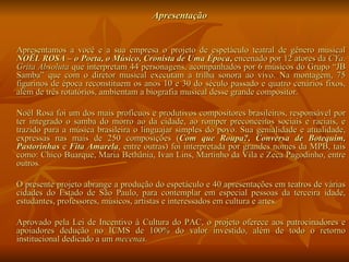 Apresentação  Apresentamos a você e a sua empresa o projeto de espetáculo teatral de gênero musical  NOËL ROSA – o Poeta, o Músico, Cronista de Uma Época ,  encenado por 12 atores da  CYa. Grita Absoluta  que interpretam 44 personagens, acompanhados por 6 músicos do Grupo “JB Samba” que com o diretor musical executam a trilha sonora ao vivo. Na montagem, 75 figurinos de época reconstituem os anos 10 e 30 do século passado e quatro cenários fixos, além de três rotatórios, ambientam a biografia musical desse grande compositor. Noël Rosa foi um dos mais profícuos e produtivos compositores brasileiros, responsável por ter integrado o samba do morro ao da cidade, ao romper preconceitos sociais e raciais, e trazido para a música brasileira o linguajar simples do povo. Sua genialidade e atualidade, expressas nas mais de 250 composições ( Com que Roupa?, Conversa de Botequim, Pastorinhas  e  Fita Amarela ,   entre outras)   foi interpretada por grandes nomes da MPB, tais como: Chico Buarque, Maria Bethânia, Ivan Lins, Martinho da Vila e Zeca Pagodinho, entre outros . O presente projeto abrange a produção do espetáculo e 40 apresentações em teatros de várias cidades do Estado de São Paulo, para contemplar em especial pessoas da terceira idade, estudantes, professores, músicos, artistas e interessados em cultura e artes. Aprovado pela Lei de Incentivo à Cultura do PAC, o projeto oferece aos patrocinadores e apoiadores dedução no ICMS de 100% do valor investido, além de todo o retorno institucional dedicado a um  mecenas.   