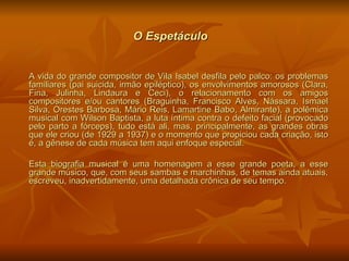 O Espetáculo   A vida do grande compositor de Vila Isabel desfila pelo palco: os problemas familiares (pai suicida, irmão epiléptico), os envolvimentos amorosos (Clara, Fina, Julinha, Lindaura e Ceci), o relacionamento com os amigos compositores e/ou cantores (Braguinha, Francisco Alves, Nássara, Ismael Silva, Orestes Barbosa, Mário Reis, Lamartine Babo, Almirante), a polêmica musical com Wilson Baptista, a luta íntima contra o defeito facial (provocado pelo parto a fórceps), tudo está ali, mas, principalmente, as grandes obras que ele criou (de 1929 a 1937) e o momento que propiciou cada criação, isto é, a gênese de cada música tem aqui enfoque especial. Esta biografia musical é uma homenagem a esse grande poeta, a esse grande músico, que, com seus sambas e marchinhas, de temas ainda atuais, escreveu, inadvertidamente, uma detalhada crônica de seu tempo. 