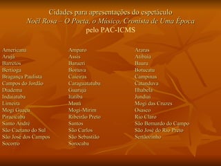 Cidades para apresentações do espetáculo Noël Rosa – O Poeta, o Músico, Cronista de Uma Época pelo PAC-ICMS Americana Amparo Araras Arujá Assis Atibaia Barretos Barueri Bauru Bertioga Boituva Botucatu Bragança Paulista Caieiras Campinas Campos do Jordão Caraguatatuba Catanduva Diadema Guarujá Ilhabela Indaiatuba Itatiba Jundiaí Limeira Mauá Mogi das Cruzes Mogi Guaçu Mogi-Mirim Osasco Piracicaba Ribeirão Preto Rio Claro Santo André Santos São Bernardo do Campo São Caetano do Sul São Carlos São José do Rio Preto São José dos Campos São Sebastião Sertãozinho Socorro Sorocaba 