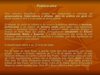 Público-alvo Pela natureza biográfica, o projeto tem despertado o interesse de  pesquisadores, historiadores e artistas, além do público em geral  das faixas sociais A, B e C e de todas as faixas etárias. O resgate de parte da história e da música brasileiras interessa a  músicos ,  professores  e ao público de  terceira idade,  para quem   este espetáculo remete a saudosos tempos. Porém é também nossa intenção divulgar a música de Noël Rosa aos jovens, principalmente  estudantes  do  Ensino Fundamental, Médio  e  Superior , e é pelo dinamismo das cenas de fala coloquial, entrecortadas por coreografias e canções, que este espetáculo se torna agradável a esse público. A classificação etária é de 10 anos de idade. Por se tratar de Noël Rosa, a grande mídia tem sido generosa com nosso projeto: o  work in process , realizado de 21 a 26 de agosto de 2007, na sala Adoniran Barbosa do Centro Cultural São Paulo – onde fomos vistos por volta de 1.000 espectadores, contou com a divulgação pela  Rádio Globo  e  Jovem Pan , pela  TV   Globo  (Programa  Antena Paulista ) e  TV Bus , pelos jornais  O Estado de São Paulo ,  Jornal da Tarde, Folha de S. Paulo, Agora, Empresas e Negócios , pelas   revistas  Veja, Guia SP  e  Boca a Boca  e sites, como  Yahoo!.   
