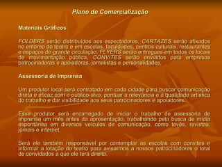 Plano de Comercialização Materiais Gráficos FOLDERS  serão distribuídos aos espectadores,  CARTAZES  serão afixados no entorno do teatro e em escolas, faculdades, centros culturais, restaurantes e espaços de grande circulação,  FLYERS  serão entregues em todos os locais de movimentação pública,  CONVITES  serão enviados para empresas patrocinadoras e apoiadoras, jornalistas e personalidades. Assessoria de Imprensa Um produtor local será contratado em cada cidade para buscar comunicação direta e eficaz com o público-alvo, pontuar a relevância e a qualidade artística do trabalho e dar visibilidade aos seus patrocinadores e apoiadores. Esse produtor será encarregado de iniciar o trabalho de assessoria de imprensa um mês antes da apresentação, trabalhando pela busca de mídia espontânea em diversos veículos de comunicação, como tevês, revistas, jornais e internet. Será ele também responsável por contemplar as escolas com convites e informar a lotação do teatro para avisarmos a nossos patrocinadores o total de convidados a que ele terá direito. 