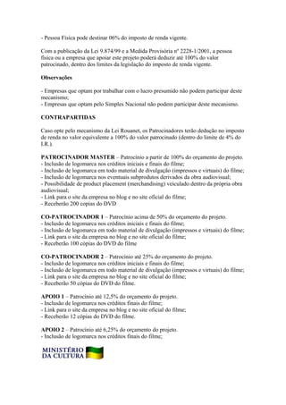 - Pessoa Física pode destinar 06% do imposto de renda vigente.

Com a publicação da Lei 9.874/99 e a Medida Provisória nº 2228-1/2001, a pessoa
física ou a empresa que apoiar este projeto poderá deduzir até 100% do valor
patrocinado, dentro dos limites da legislação do imposto de renda vigente.

Observações

- Empresas que optam por trabalhar com o lucro presumido não podem participar deste
mecanismo;
- Empresas que optam pelo Simples Nacional não podem participar deste mecanismo.

CONTRAPARTIDAS

Caso opte pelo mecanismo da Lei Rouanet, os Patrocinadores terão dedução no imposto
de renda no valor equivalente a 100% do valor patrocinado (dentro do limite de 4% do
I.R.).

PATROCINADOR MASTER – Patrocínio a partir de 100% do orçamento do projeto.
- Inclusão de logomarca nos créditos iniciais e finais do filme;
- Inclusão de logomarca em todo material de divulgação (impressos e virtuais) do filme;
- Inclusão de logomarca nos eventuais subprodutos derivados da obra audiovisual;
- Possibilidade de product placement (merchandising) veiculado dentro da própria obra
audiovisual;
- Link para o site da empresa no blog e no site oficial do filme;
- Receberão 200 copias do DVD

CO-PATROCINADOR 1 – Patrocínio acima de 50% do orçamento do projeto.
- Inclusão de logomarca nos créditos iniciais e finais do filme;
- Inclusão de logomarca em todo material de divulgação (impressos e virtuais) do filme;
- Link para o site da empresa no blog e no site oficial do filme;
- Receberão 100 cópias do DVD do filme

CO-PATROCINADOR 2 – Patrocínio até 25% do orçamento do projeto.
- Inclusão de logomarca nos créditos iniciais e finais do filme;
- Inclusão de logomarca em todo material de divulgação (impressos e virtuais) do filme;
- Link para o site da empresa no blog e no site oficial do filme;
- Receberão 50 cópias do DVD do filme.

APOIO 1 – Patrocínio até 12,5% do orçamento do projeto.
- Inclusão de logomarca nos créditos finais do filme;
- Link para o site da empresa no blog e no site oficial do filme;
- Receberão 12 cópias do DVD do filme.

APOIO 2 – Patrocínio até 6,25% do orçamento do projeto.
- Inclusão de logomarca nos créditos finais do filme;
 