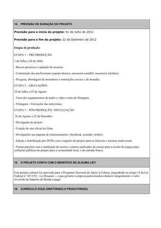 14. PREVISÃO DE DURAÇÃO DO PROJETO

Previsão para o início do projeto: 01 de Julho de 2012

Previsão para o fim do projeto: 22 de Setembro de 2012


Etapas de produção:

ETAPA 1 – PRÉ-PRODUÇÃO

1 de Julho a 28 de Julho

- Buscar parcerias e captação de recursos

- Contratação dos profissionais (equipe técnica, assessoria contábil, assessoria Jurídica).

- Pesquisa, abordagem de moradores e instituições sociais e de moradia.

ETAPA 2 – GRAVAÇÕES

29 de Julho a 25 de Agosto

- Teste dos equipamentos de áudio e vídeo e teste de filmagens.

- Filmagens - Gravações das entrevistas.

ETAPA 3 – PÓS-PRODUÇÃO / DIVULGAÇÃO

26 de Agosto a 22 de Setembro

- Divulgação do projeto

- Criação do site oficial do filme.

- Divulgações nas paginas de relacionamento. (facebook, youtube, twitter).

- Edição e distribuição dos DVDs com o registro do projeto para os festivais e mostras audiovisual.

- Firmar parceria com a instituição de ensino e centros unificados de ensino para a cessão do espaço para
exibições públicas do projeto para a comunidade local, e de entrada franca.



15. O PROJETO CONTA COM O BENEFÍCIO DE ALGUMA LEI?


Este projeto cultural foi aprovado para o Programa Nacional de Apoio à Cultura, enquadrado no artigo 18 da Lei
Federal n° 8313/91 - Lei Rouanet -, o que permite à empresa patrocinadora deduzir integralmente o valor
investido do Imposto de Renda a pagar.


16. CURRÍCULO DO(S) DIRETOR(ES) E PRODUTOR(ES)
 