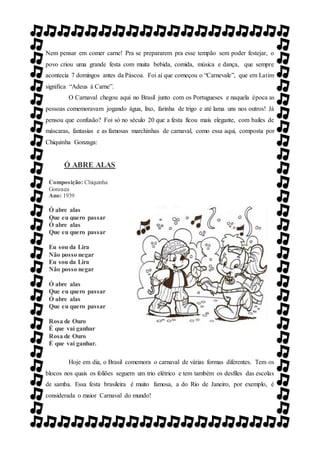 Nem pensar em comer carne! Pra se prepararem pra esse tempão sem poder festejar, o
povo criou uma grande festa com muita bebida, comida, música e dança, que sempre
acontecia 7 domingos antes da Páscoa. Foi aí que começou o “Carnevale”, que em Latim
significa “Adeus à Carne”.
O Carnaval chegou aqui no Brasil junto com os Portugueses e naquela época as
pessoas comemoravam jogando água, lixo, farinha de trigo e até lama uns nos outros! Já
pensou que confusão? Foi só no século 20 que a festa ficou mais elegante, com bailes de
máscaras, fantasias e as famosas marchinhas de carnaval, como essa aqui, composta por
Chiquinha Gonzaga:
Ó ABRE ALAS
Composição: Chiquinha
Gonzaga
Ano: 1939
Ó abre alas
Que eu quero passar
Ó abre alas
Que eu quero passar
Eu sou da Lira
Não posso negar
Eu sou da Lira
Não posso negar
Ó abre alas
Que eu quero passar
Ó abre alas
Que eu quero passar
Rosa de Ouro
É que vai ganhar
Rosa de Ouro
É que vai ganhar.
Hoje em dia, o Brasil comemora o carnaval de várias formas diferentes. Tem os
blocos nos quais os foliões seguem um trio elétrico e tem também os desfiles das escolas
de samba. Essa festa brasileira é muito famosa, a do Rio de Janeiro, por exemplo, é
considerada o maior Carnaval do mundo!
 