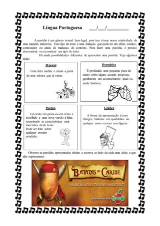 Língua Portuguesa ___/___/_________
A paródia é um gênero textual bem legal, pois traz à tona nossa criatividade de
uma maneira interativa. Este tipo de texto é uma imitação que pode ter um efeito cômico,
contestador ou ainda de mudança de contexto. Para fazer uma paródia, é preciso
desconstruir ou reconstruir um tipo de texto.
Há ainda possibilidades diferentes de apresentar uma paródia. Veja algumas
delas:
Observe as paródias apresentadas abaixo e escreva ao lado de cada uma delas o que
elas representam:
Musical
Uma letra inédita é criada a partir
de uma música que já existe.
Dramática
É produzida uma pequena peça de
teatro sobre algum assunto proposto,
geralmente um acontecimento atual ou
ainda histórico.
Poética
Um texto em prosa ou em verso é
escolhido e uma nova versão é feita,
respeitando as características mais
marcantes deste texto.
Pode ser feito sobre
qualquer assunto
estudado.
Gráfica
A forma de apresentação é com
charges, histórias em quadrinhos ou
qualquer outro recurso com figuras.
 