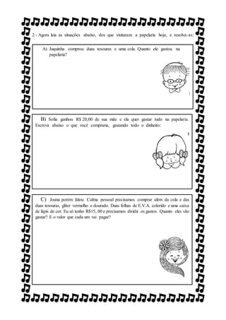 2 - Agora leia as situações abaixo, dos que visitaram a papelaria hoje, e resolva-as:
NA PAPELARIA. ESCREVA ABAIXO O QUE VOCÊ COMPRARIA,
GASTANDO TODO O DINHEIRO:
A) Juquinha comprou duas tesouras e uma cola. Quanto ele gastou na
papelaria?
B) Sofia ganhou R$ 20,00 de sua mãe e ela quer gastar tudo na papelaria.
Escreva abaixo o que você compraria, gastando todo o dinheiro:
C) Joana porém falou: Calma pessoal precisamos comprar além da cola e das
duas tesouras, glíter vermelho e dourado. Duas folhas de E.V.A. colorido e uma caixa
de lápis de cor. Eu só tenho R$15, 00 e precisamos dividir os gastos. Quanto eles vão
gastar? E o valor que cada um vai pagar?
 