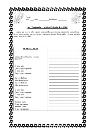 Na Passarela... Minha Própria Paródia!
Agora que você já sabe o que é uma paródia, escolha uma marchinha carnavalesca
ou um samba enredo que você goste e escreva-o abaixo. Em seguida, crie uma paródia
para a música escolhida:
Nome: ______________________________________
Ano: ____ Data: __________ Professora: _________
Ó ABRE ALAS
Composição: Chiquinha Gonzaga
Ano: 1939
Ó abre alas
Que eu quero passar
Ó abre alas
Que eu quero passar
Eu sou da Lira
Não posso negar
Eu sou da Lira
Não posso negar
Ó abre alas
Que eu quero passar
Ó abre alas
Que eu quero passar
Rosa de Ouro
É que vai ganhar
Rosa de Ouro
É que vai ganhar.
___________________________
___________________________
___________________________
___________________________
___________________________
___________________________
___________________________
___________________________
___________________________
___________________________
___________________________
___________________________
___________________________
___________________________
___________________________
___________________________
___________________________
___________________________
___________________________
___________________________
___________________________
___________________________
___________________________
___________________________
___________________________
___________________________
___________________________
______
 