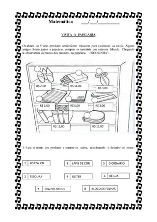 Matemática ___/___/_________
VISITA À PAPELARIA
Os alunos do 5º ano, precisam confeccionar máscaras para o carnaval da escola. Alguns
amigos foram juntos a papelaria, comprar os materiais que estavam faltando. Chegando
lá observaram os preços dos produtos na papelaria, ‘ESCOLINHA’:
1 - Leia o nome dos produtos e numere-os acima, relacionando o desenho ao nome:
R$ 2,00 R$ 14,00
R$ 3,00
R$ 3,00 R$ 5,00 R$ 2,00
R$ 12,00 R$ 11,00
1 PORTA CD
2 TESOURA
8 BLOCO DE FOLHAS
6 RÉGUA
3 LÁPIS DE COR
4 GLÍTER
7 EVA COLORIDO
5 DICIONÁRIO
 