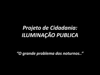 Projeto de Cidadania:
ILUMINAÇÃO PUBLICA
“O grande problema dos noturnos..”
 