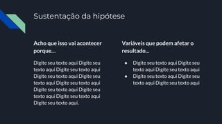Acho que isso vai acontecer
porque…
Digite seu texto aqui Digite seu
texto aqui Digite seu texto aqui
Digite seu texto aqui Digite seu
texto aqui Digite seu texto aqui
Digite seu texto aqui Digite seu
texto aqui Digite seu texto aqui
Digite seu texto aqui.
Variáveis que podem afetar o
resultado...
● Digite seu texto aqui Digite seu
texto aqui Digite seu texto aqui
● Digite seu texto aqui Digite seu
texto aqui Digite seu texto aqui
Sustentação da hipótese
 