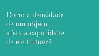 Como a densidade
de um objeto
afeta a capacidade
de ele flutuar?
 
