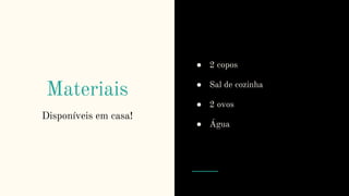 Materiais
Disponíveis em casa!
● 2 copos
● Sal de cozinha
● 2 ovos
● Água
 