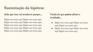 Acho que isso vai acontecer porque…
Digite seu texto aqui Digite seu texto aqui
Digite seu texto aqui Digite seu texto aqui
Digite seu texto aqui Digite seu texto aqui
Digite seu texto aqui Digite seu texto aqui
Digite seu texto aqui Digite seu texto aqui.
Variáveis que podem afetar o
resultado...
● Digite seu texto aqui Digite seu texto
aqui Digite seu texto aqui
● Digite seu texto aqui Digite seu texto
aqui Digite seu texto aqui
Sustentação da hipótese
 