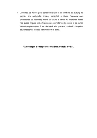  Concurso de frases para conscientização e ao combate ao bullying na
escola, em português, inglês, espanhol e libras (parceria com
professores de idiomas). Nome do aluno e turma. As melhores frases
nas quatro línguas serão fixadas nos corredores da escola e os alunos
receberão premiação. A escolha será feita por uma comissão composta
de professores, técnico administrativo e aluno.
“A educação e o respeito são valores pra toda a vida”.
 
