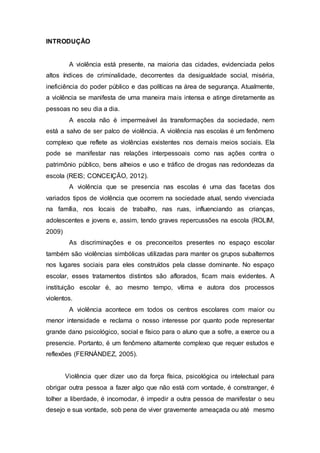 INTRODUÇÃO
A violência está presente, na maioria das cidades, evidenciada pelos
altos índices de criminalidade, decorrentes da desigualdade social, miséria,
ineficiência do poder público e das políticas na área de segurança. Atualmente,
a violência se manifesta de uma maneira mais intensa e atinge diretamente as
pessoas no seu dia a dia.
A escola não é impermeável às transformações da sociedade, nem
está a salvo de ser palco de violência. A violência nas escolas é um fenômeno
complexo que reflete as violências existentes nos demais meios sociais. Ela
pode se manifestar nas relações interpessoais como nas ações contra o
patrimônio público, bens alheios e uso e tráfico de drogas nas redondezas da
escola (REIS; CONCEIÇÃO, 2012).
A violência que se presencia nas escolas é uma das facetas dos
variados tipos de violência que ocorrem na sociedade atual, sendo vivenciada
na família, nos locais de trabalho, nas ruas, influenciando as crianças,
adolescentes e jovens e, assim, tendo graves repercussões na escola (ROLIM,
2009)
As discriminações e os preconceitos presentes no espaço escolar
também são violências simbólicas utilizadas para manter os grupos subalternos
nos lugares sociais para eles construídos pela classe dominante. No espaço
escolar, esses tratamentos distintos são aflorados, ficam mais evidentes. A
instituição escolar é, ao mesmo tempo, vítima e autora dos processos
violentos.
A violência acontece em todos os centros escolares com maior ou
menor intensidade e reclama o nosso interesse por quanto pode representar
grande dano psicológico, social e físico para o aluno que a sofre, a exerce ou a
presencie. Portanto, é um fenômeno altamente complexo que requer estudos e
reflexões (FERNÁNDEZ, 2005).
Violência quer dizer uso da força física, psicológica ou intelectual para
obrigar outra pessoa a fazer algo que não está com vontade, é constranger, é
tolher a liberdade, é incomodar, é impedir a outra pessoa de manifestar o seu
desejo e sua vontade, sob pena de viver gravemente ameaçada ou até mesmo
 