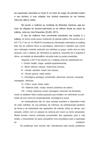 ser espancada, lesionada ou morta. É um meio de coagir, de submeter outrem
a seu domínio, é uma violação dos direitos essenciais do ser humano
(TELLES; MELO, 2002)
Na escola, a violência se manifesta de diferentes maneiras, seja por
meio de relações de domínio-submissão ou do silêncio diante de casos de
bullying, cada vez mais frequentes (ELIAS, 2011).
O tipo de violência mais comumente encontrado nas escolas é o
bullying, um termo ainda pouco conhecido do grande público. De acordo com a
Artº 1º § 1º da Lei 13.185/2015 considera-se intimidação sistemática ou bullying
todo ato de violência física ou psicológica, intencional e repetitivo que ocorre
sem motivação evidente praticado por indivíduo ou grupo, contra uma ou mais
pessoas, com o obletivo de intimidá-la ou agredi-la, causando dor e angústia à
vítima, em relação de desequilíbrio de poder entre as partes envolvidas.
Segundo o Artº 3º da mesma Lei, o bullying pode ser classificado em:
I - Verbal: insultar, xingar, apelidar pejorativamente;
II – Moral: difamar, caluniar, disseminar rumores;
III – Sexual: assediar, induzir e/ou abusar;
IV – Social: ignorar, isolar, excluir;
V – Psicológico: perseguir, amedrontar, aterrorizar, dominar, manipular,
chantagear, infernizar;
VI – Físico: socar, chutar, bater;
VII – Material: furtar, roubar, destruir pertences de outrem;
VIII – Virtual: depreciar, enviar mensagens intrusivas da intimidade,
enviar ou adulterar fotos e dados pessoais que resultem em sofrimento ou com
intuito de criar meios de constrangimento psicológico e social.
As consequências são as mais variadas possíveis e dependem muito
de cada indivíduo, da sua estrutura, de vivências, de predisposição genética,
da forma e da intensidade das agressões. No entanto, todas as vítimas, sem
exceção, sofrem com os ataques de bullying (em maior ou menor proporção).
Muitas levarão marcas profundas provenientes das agressões para a vida
adulta, e necessitarão de apoio psiquiátrico e/ou psicológico para a superação
do problema.
Os problemas mais comuns são: desinteresse pela escola; problemas
 