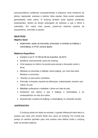 psicossomáticos; problemas comportamentais e psíquicos como transtorno do
pânico, depressão, anorexia e bulimia, fobia escolar, fobia social, ansiedade
generalizada, entre outros. O bullying também pode agravar problemas
preexistentes, devido ao tempo prolongado de estresse a que a vítima é
submetida. Em casos mais graves, podem-se observar quadros de
esquizofrenia, homicídio e suicídio.
OBJETIVOS
Objetivo Geral
 Implementar ações de discussão, prevenção e combate ao bullying e
ciberbullying no IFCE campus Iguatu.
Objetivos Específicos
 Cumprir a Lei nº 13.185 de 06 de novembro de 2015.
 Identificar precocemente casos de bullying.
 Criar espaços no interior da escola para escuta e discussão sobre o
tema.
 Mobilizar os discentes a reflexão sobre bullying, por meio das artes,
literatura e concursos.
 Orientar os pais sobre a temática.
 Estimular a empatia, respeito às diferenças, solidariedade, visando uma
cultura de paz.
 Mobilizar professores a trabalhar o tema em sala de aula.
 Esclarecer aos alunos o que é bullying e ciberbullying e as
consequências na vida dos outros.
 Desestimular a prática do bullying e ciberbullying no ambiente escolar.
JUSTIFICATIVA
O bullying existe em todas as escolas, o grande diferencial entre elas é a
postura que cada uma tomará frente aos casos de bullying. Por incrível que
pareça os estudos apontam para uma postura mais efetiva contra o bullying
entre as escolas públicas.
 
