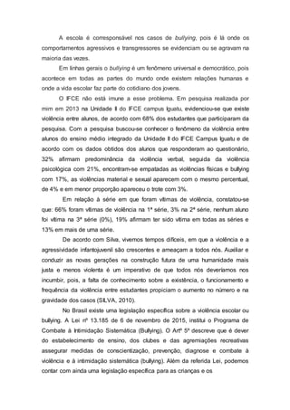 A escola é corresponsável nos casos de bullying, pois é lá onde os
comportamentos agressivos e transgressores se evidenciam ou se agravam na
maioria das vezes.
Em linhas gerais o bullying é um fenômeno universal e democrático, pois
acontece em todas as partes do mundo onde existem relações humanas e
onde a vida escolar faz parte do cotidiano dos jovens.
O IFCE não está imune a esse problema. Em pesquisa realizada por
mim em 2013 na Unidade II do IFCE campus Iguatu, evidenciou-se que existe
violência entre alunos, de acordo com 68% dos estudantes que participaram da
pesquisa. Com a pesquisa buscou-se conhecer o fenômeno da violência entre
alunos do ensino médio integrado da Unidade II do IFCE Campus Iguatu e de
acordo com os dados obtidos dos alunos que responderam ao questionário,
32% afirmam predominância da violência verbal, seguida da violência
psicológica com 21%, encontram-se empatadas as violências físicas e bullying
com 17%, as violências material e sexual aparecem com o mesmo percentual,
de 4% e em menor proporção apareceu o trote com 3%.
Em relação à série em que foram vítimas de violência, constatou-se
que: 66% foram vítimas de violência na 1ª série, 3% na 2ª série, nenhum aluno
foi vítima na 3ª série (0%), 19% afirmam ter sido vítima em todas as séries e
13% em mais de uma série.
De acordo com Silva, vivemos tempos difíceis, em que a violência e a
agressividade infantojuvenil são crescentes e ameaçam a todos nós. Auxiliar e
conduzir as novas gerações na construção futura de uma humanidade mais
justa e menos violenta é um imperativo de que todos nós deveríamos nos
incumbir, pois, a falta de conhecimento sobre a existência, o funcionamento e
frequência da violência entre estudantes propiciam o aumento no número e na
gravidade dos casos (SILVA, 2010).
No Brasil existe uma legislação específica sobre a violência escolar ou
bullying. A Lei nº 13.185 de 6 de novembro de 2015, institui o Programa de
Combate à Intimidação Sistemática (Bullying). O Artº 5º descreve que é dever
do estabelecimento de ensino, dos clubes e das agremiações recreativas
assegurar medidas de conscientização, prevenção, diagnose e combate à
violência e à intimidação sistemática (bullying). Além da referida Lei, podemos
contar com ainda uma legislação específica para as crianças e os
 